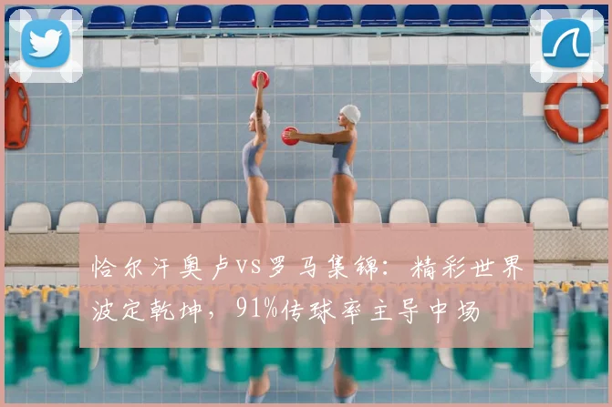 恰尔汗奥卢vs罗马集锦:精彩世界波定乾坤,91%传球率主导中场