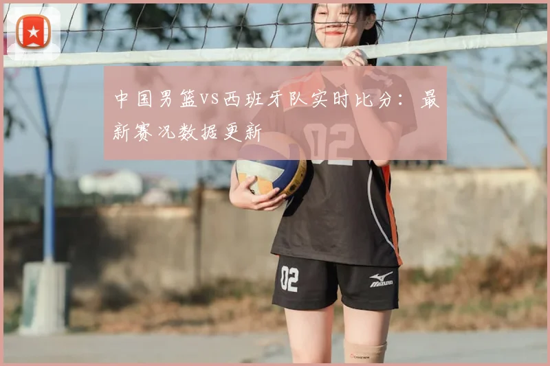 中国男篮vs西班牙队实时比分：最新赛况数据更新
