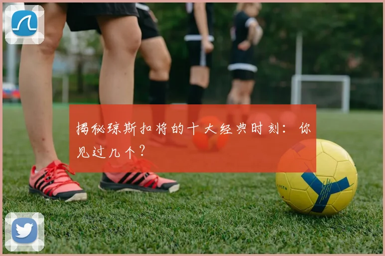 揭秘琼斯扣将的十大经典时刻：你见过几个？