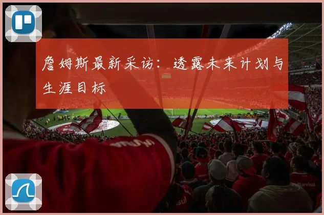 詹姆斯最新采访：透露未来计划与生涯目标