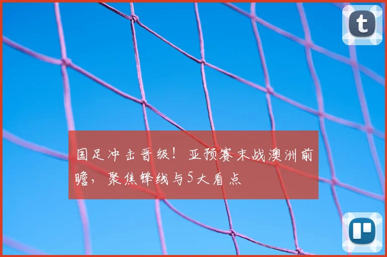 国足冲击晋级！亚预赛末战澳洲前瞻，聚焦锋线与5大看点