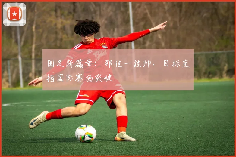国足新篇章：邵佳一挂帅，目标直指国际赛场突破