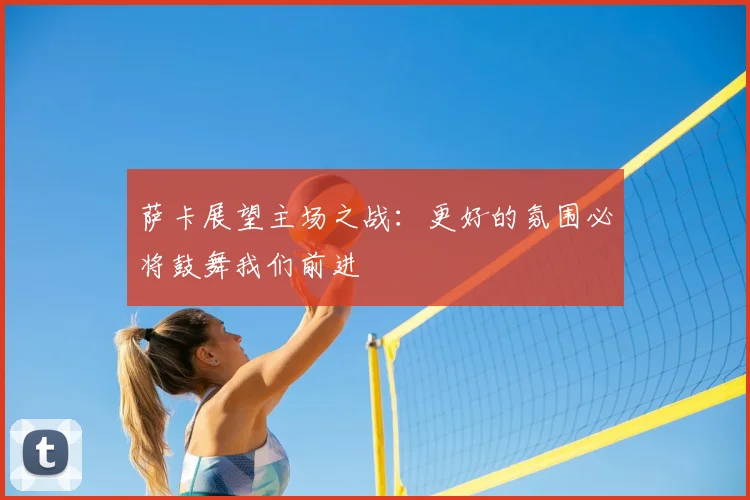 萨卡展望主场之战:更好的氛围必将鼓舞我们前进