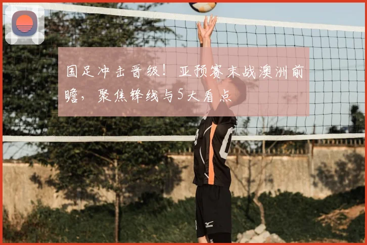 国足冲击晋级！亚预赛末战澳洲前瞻，聚焦锋线与5大看点