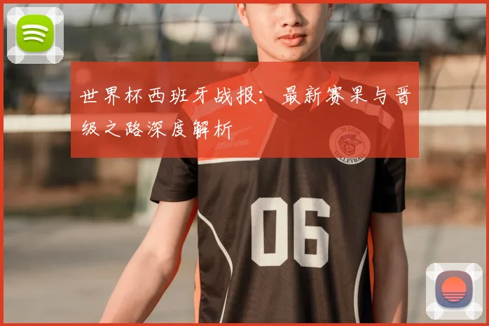 世界杯西班牙战报：最新赛果与晋级之路深度解析