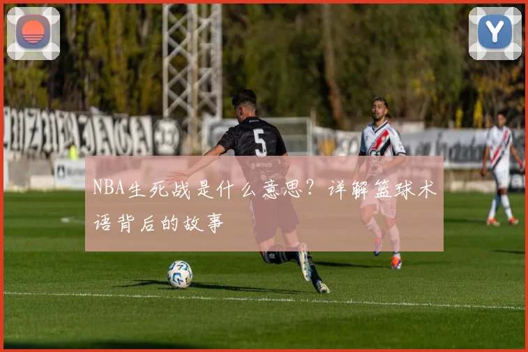 NBA生死战是什么意思？详解篮球术语背后的故事