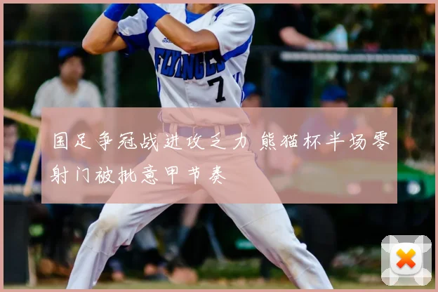 国足争冠战进攻乏力 熊猫杯半场零射门被批意甲节奏