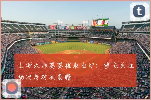 上海大师赛赛程表出炉:重点关注场次与对决前瞻