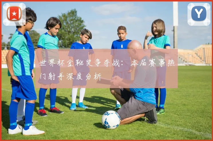 世界杯金靴奖争夺战:本届赛事热门射手深度分析