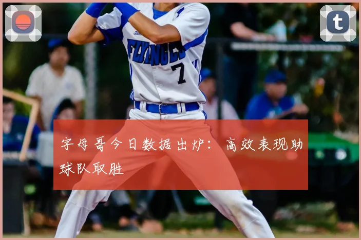 字母哥今日数据出炉:高效表现助球队取胜