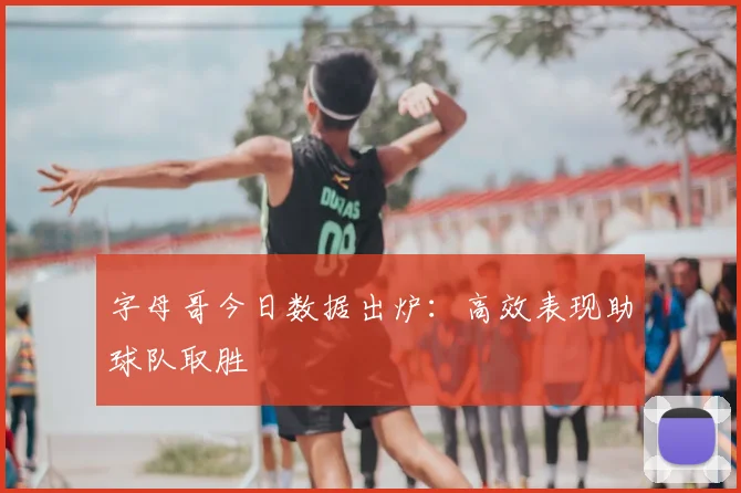 字母哥今日数据出炉：高效表现助球队取胜