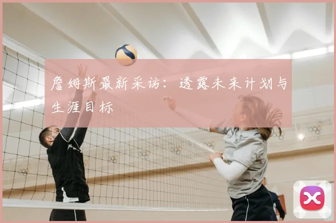 詹姆斯最新采访:透露未来计划与生涯目标
