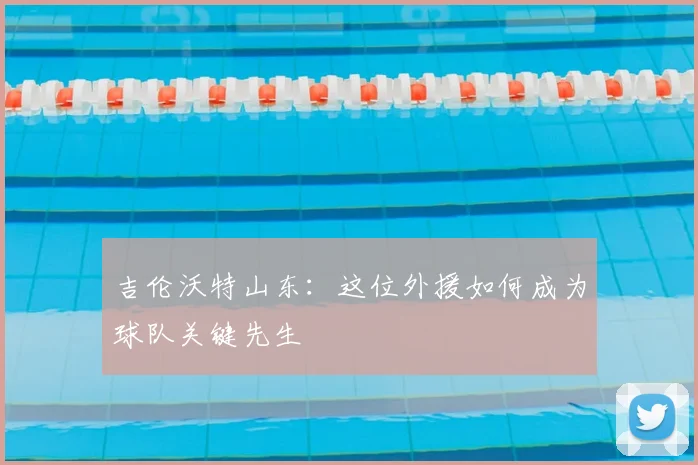 吉伦沃特山东：这位外援如何成为球队关键先生