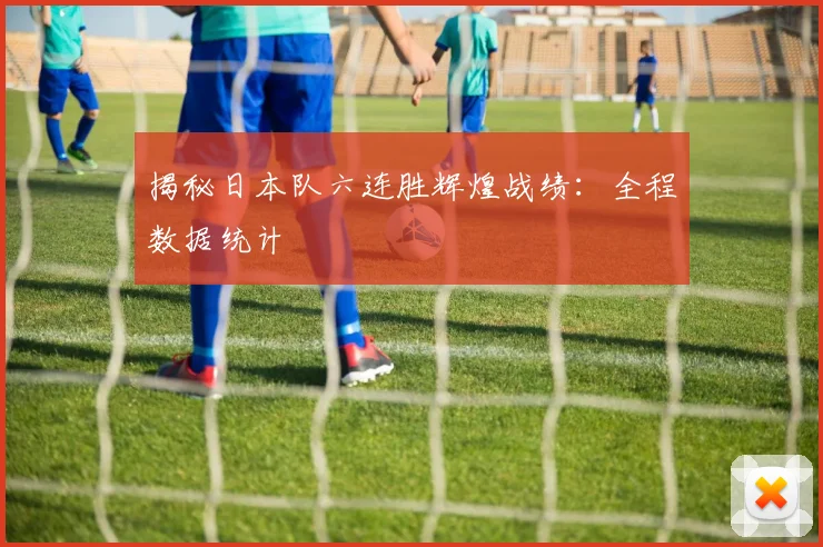 揭秘日本队六连胜辉煌战绩：全程数据统计
