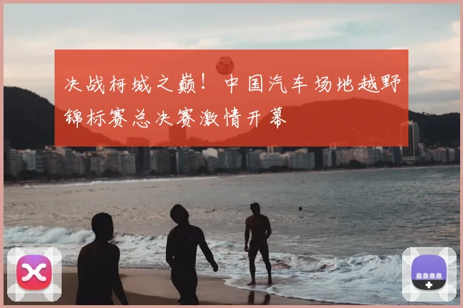 决战柯城之巅!中国汽车场地越野锦标赛总决赛激情开幕