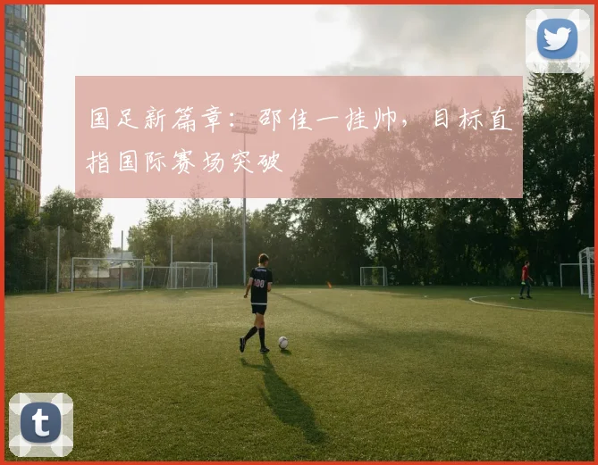 国足新篇章:邵佳一挂帅,目标直指国际赛场突破